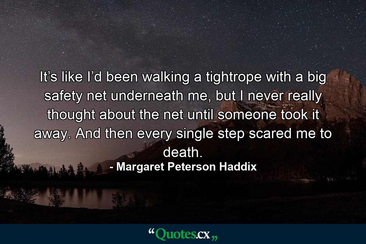 It’s like I’d been walking a tightrope with a big safety net underneath me, but I never really thought about the net until someone took it away. And then every single step scared me to death. - Quote by Margaret Peterson Haddix