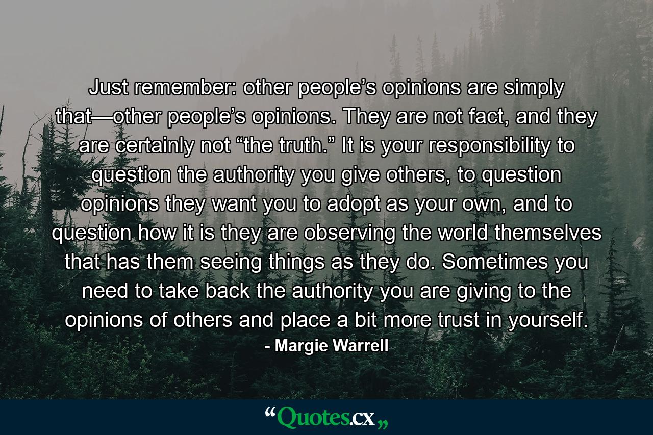 Just remember: other people’s opinions are simply that—other people’s opinions. They are not fact, and they are certainly not “the truth.” It is your responsibility to question the authority you give others, to question opinions they want you to adopt as your own, and to question how it is they are observing the world themselves that has them seeing things as they do. Sometimes you need to take back the authority you are giving to the opinions of others and place a bit more trust in yourself. - Quote by Margie Warrell