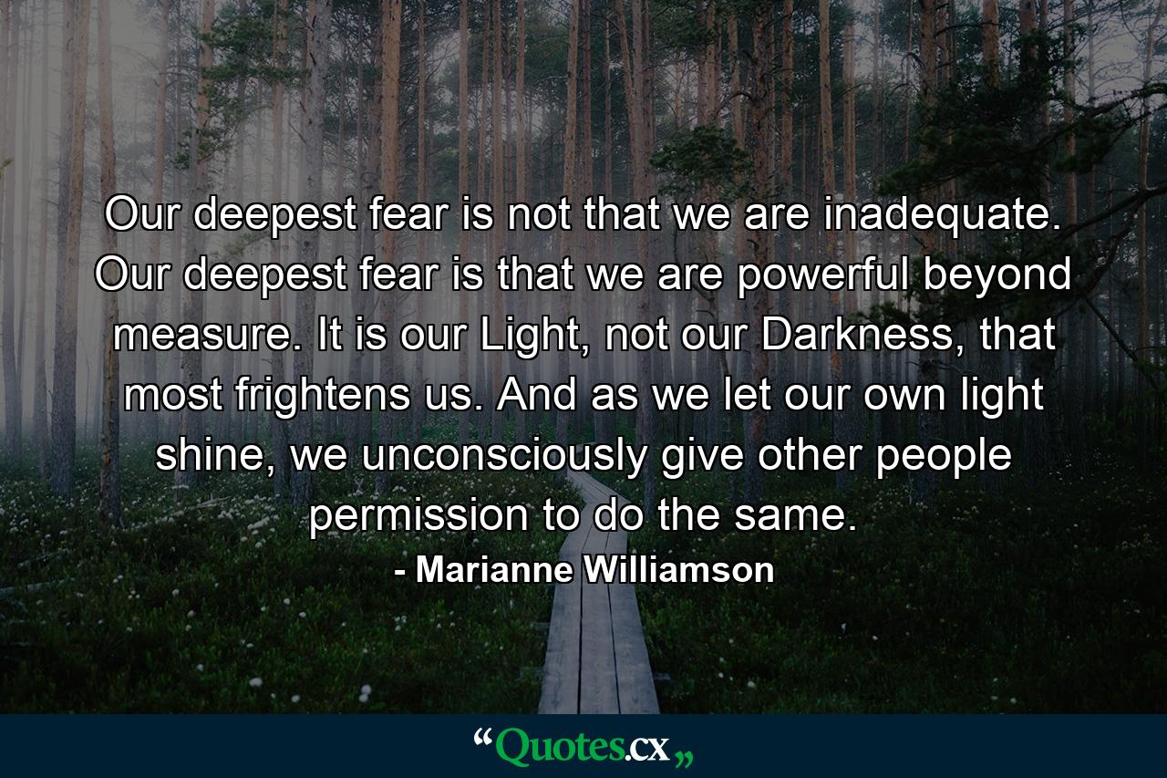 Our deepest fear is not that we are inadequate. Our deepest fear is that we are powerful beyond measure. It is our Light, not our Darkness, that most frightens us. And as we let our own light shine, we unconsciously give other people permission to do the same. - Quote by Marianne Williamson