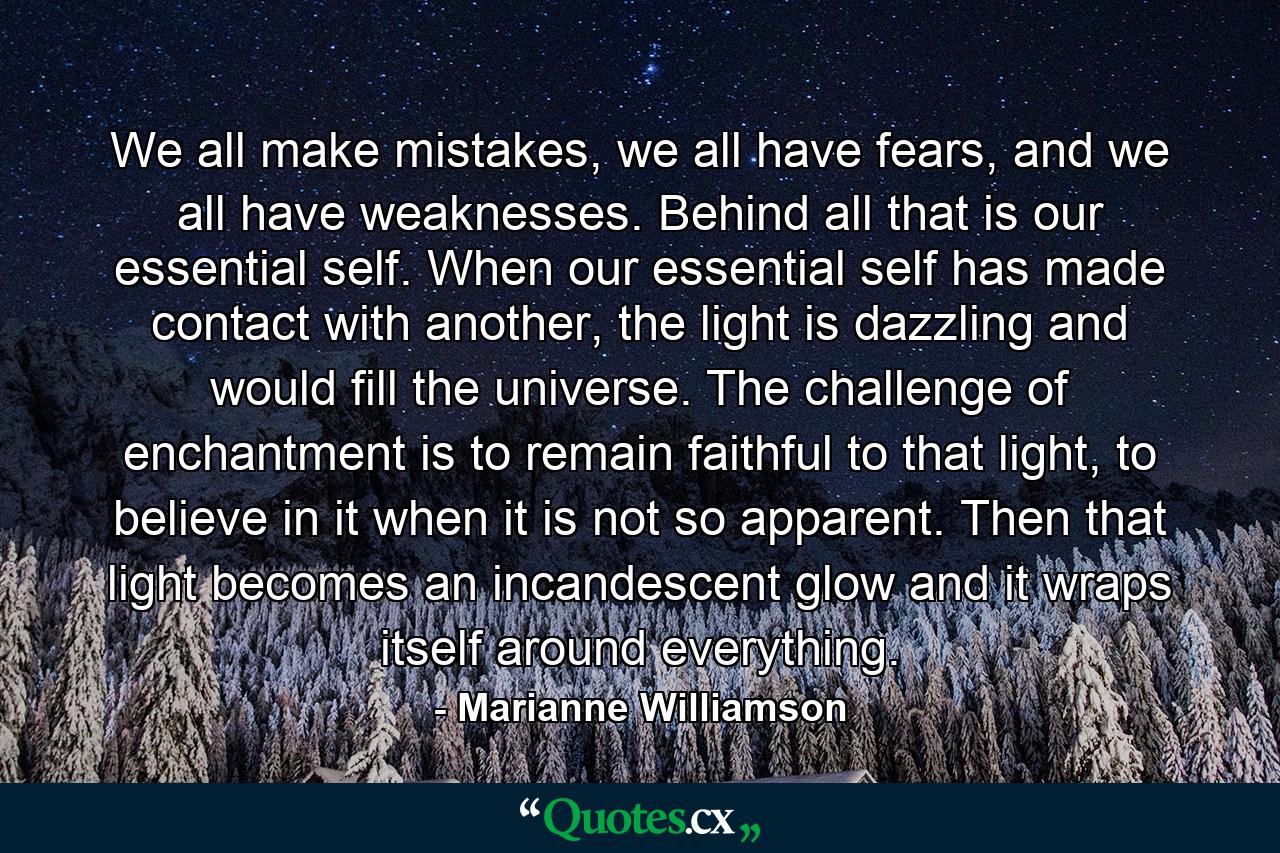 We all make mistakes, we all have fears, and we all have weaknesses. Behind all that is our essential self. When our essential self has made contact with another, the light is dazzling and would fill the universe. The challenge of enchantment is to remain faithful to that light, to believe in it when it is not so apparent. Then that light becomes an incandescent glow and it wraps itself around everything. - Quote by Marianne Williamson