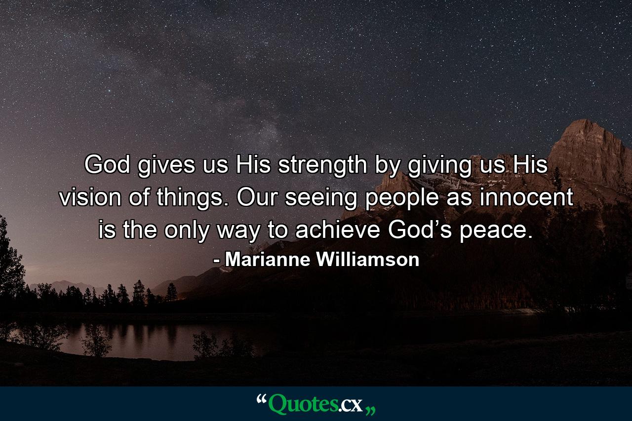 God gives us His strength by giving us His vision of things. Our seeing people as innocent is the only way to achieve God’s peace. - Quote by Marianne Williamson