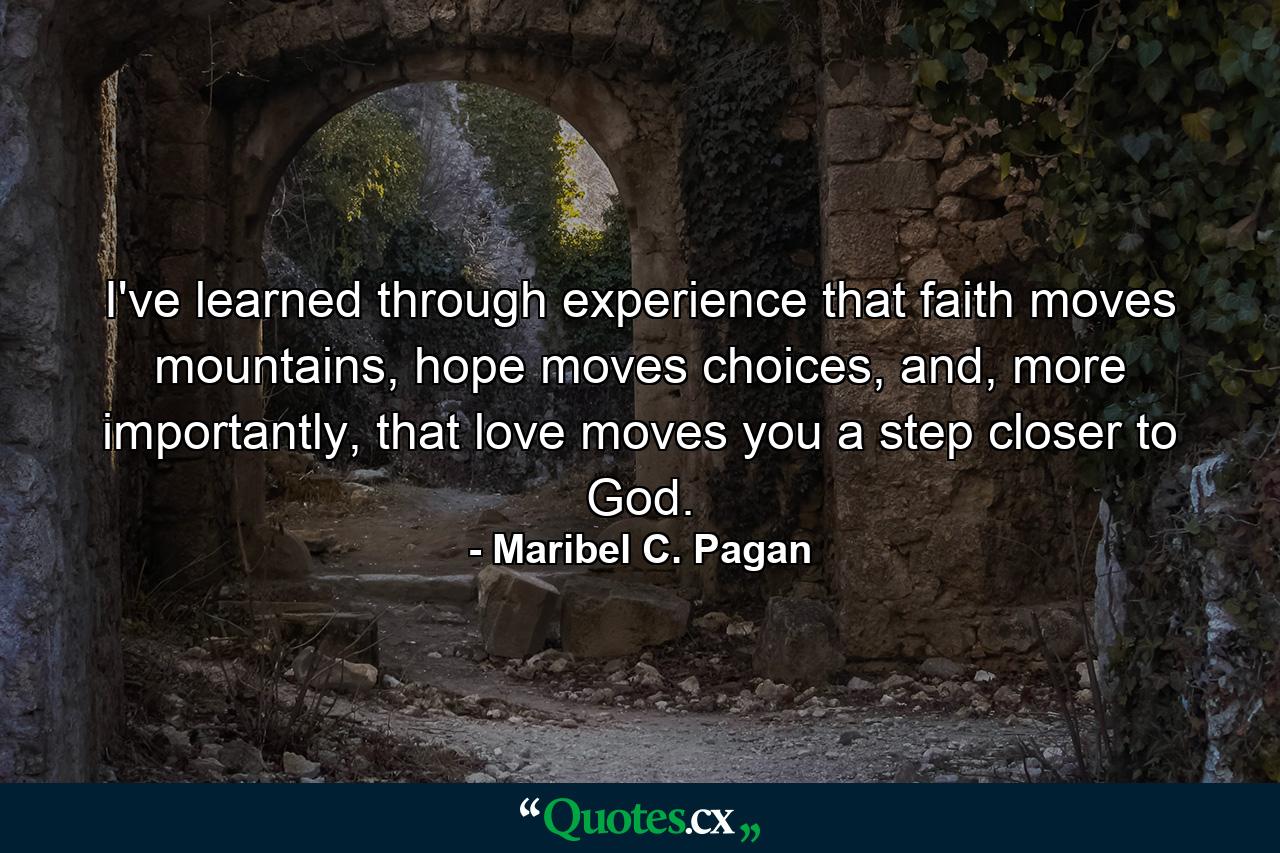 I've learned through experience that faith moves mountains, hope moves choices, and, more importantly, that love moves you a step closer to God. - Quote by Maribel C. Pagan