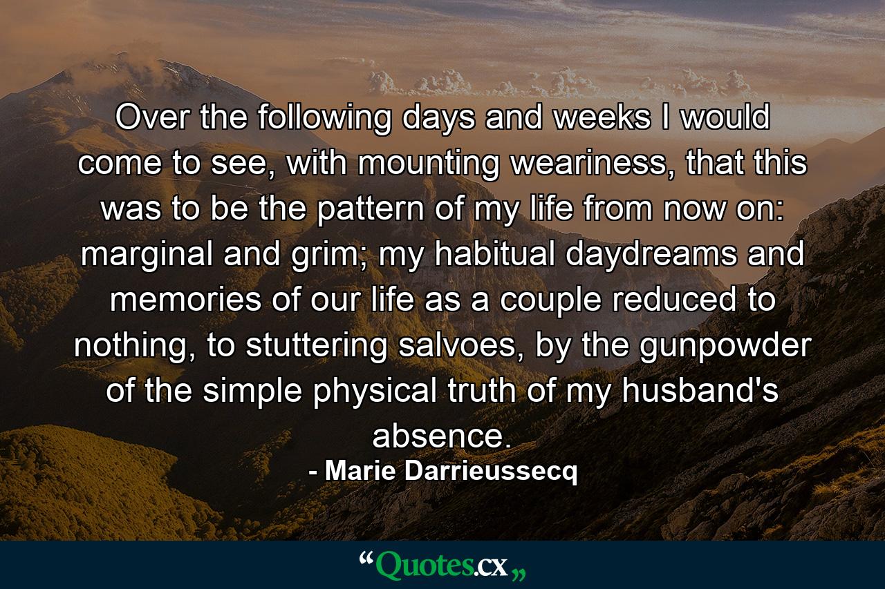 Over the following days and weeks I would come to see, with mounting weariness, that this was to be the pattern of my life from now on: marginal and grim; my habitual daydreams and memories of our life as a couple reduced to nothing, to stuttering salvoes, by the gunpowder of the simple physical truth of my husband's absence. - Quote by Marie Darrieussecq