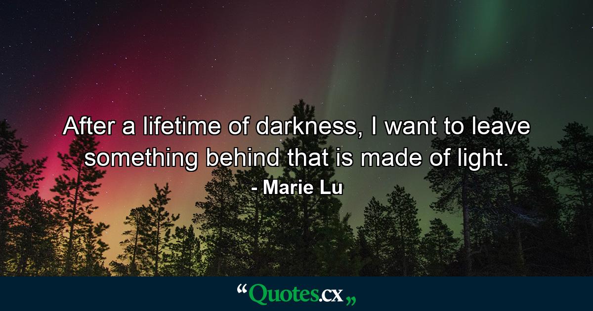 After a lifetime of darkness, I want to leave something behind that is made of light. - Quote by Marie Lu