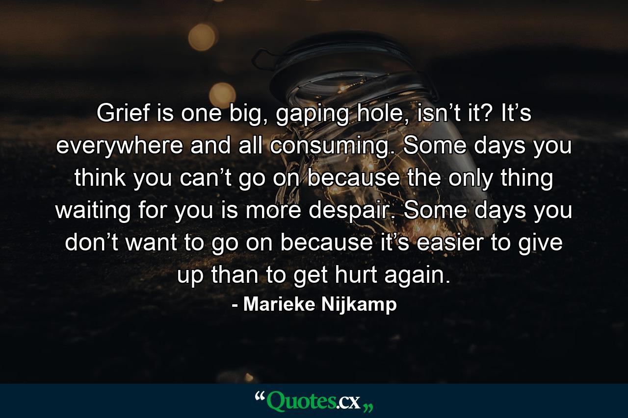 Grief is one big, gaping hole, isn’t it? It’s everywhere and all consuming. Some days you think you can’t go on because the only thing waiting for you is more despair. Some days you don’t want to go on because it’s easier to give up than to get hurt again. - Quote by Marieke Nijkamp