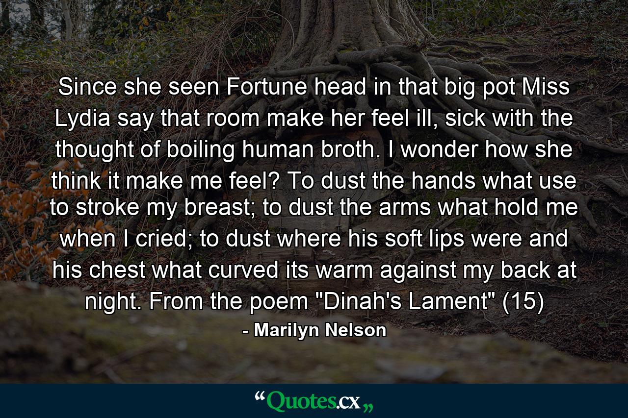 Since she seen Fortune head in that big pot Miss Lydia say that room make her feel ill, sick with the thought of boiling human broth. I wonder how she think it make me feel? To dust the hands what use to stroke my breast; to dust the arms what hold me when I cried; to dust where his soft lips were and his chest what curved its warm against my back at night. From the poem 