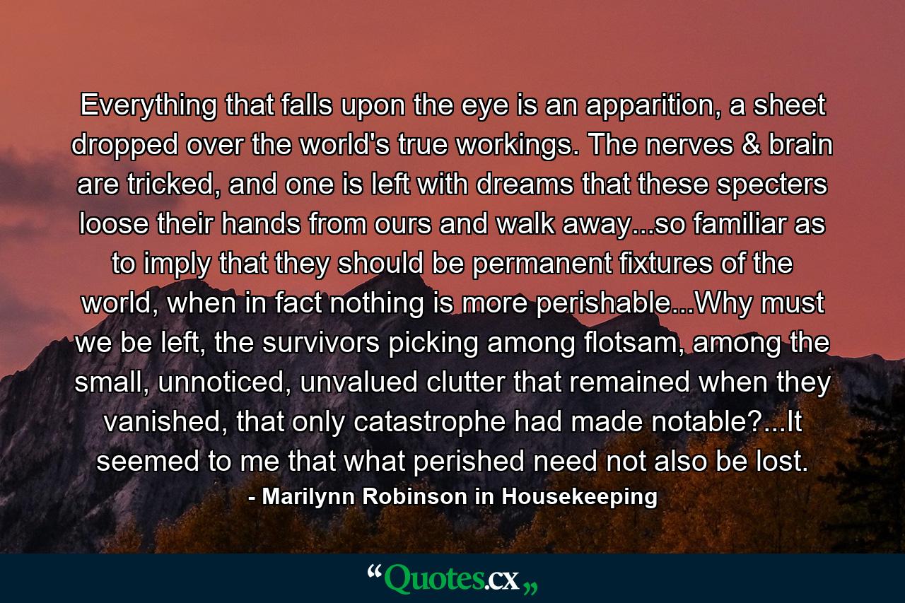 Everything that falls upon the eye is an apparition, a sheet dropped over the world's true workings. The nerves & brain are tricked, and one is left with dreams that these specters loose their hands from ours and walk away...so familiar as to imply that they should be permanent fixtures of the world, when in fact nothing is more perishable...Why must we be left, the survivors picking among flotsam, among the small, unnoticed, unvalued clutter that remained when they vanished, that only catastrophe had made notable?...It seemed to me that what perished need not also be lost. - Quote by Marilynn Robinson in Housekeeping