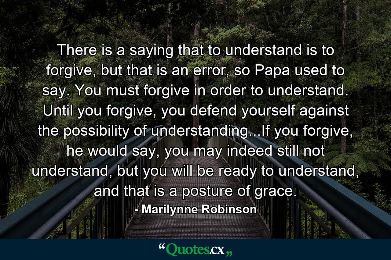 There is a saying that to understand is to forgive, but that is an error, so Papa used to say. You must forgive in order to understand. Until you forgive, you defend yourself against the possibility of understanding...If you forgive, he would say, you may indeed still not understand, but you will be ready to understand, and that is a posture of grace. - Quote by Marilynne Robinson