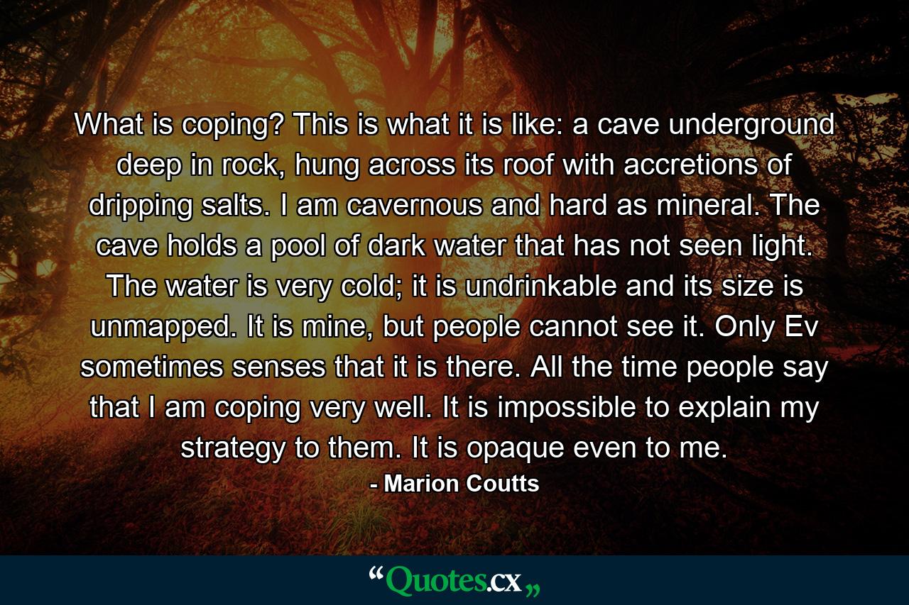 What is coping? This is what it is like: a cave underground deep in rock, hung across its roof with accretions of dripping salts. I am cavernous and hard as mineral. The cave holds a pool of dark water that has not seen light. The water is very cold; it is undrinkable and its size is unmapped. It is mine, but people cannot see it. Only Ev sometimes senses that it is there. All the time people say that I am coping very well. It is impossible to explain my strategy to them. It is opaque even to me. - Quote by Marion Coutts