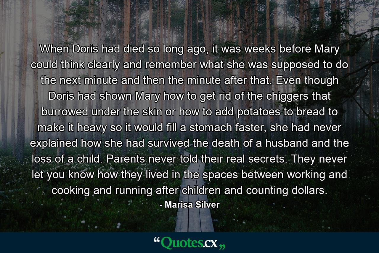 When Doris had died so long ago, it was weeks before Mary could think clearly and remember what she was supposed to do the next minute and then the minute after that. Even though Doris had shown Mary how to get rid of the chiggers that burrowed under the skin or how to add potatoes to bread to make it heavy so it would fill a stomach faster, she had never explained how she had survived the death of a husband and the loss of a child. Parents never told their real secrets. They never let you know how they lived in the spaces between working and cooking and running after children and counting dollars. - Quote by Marisa Silver