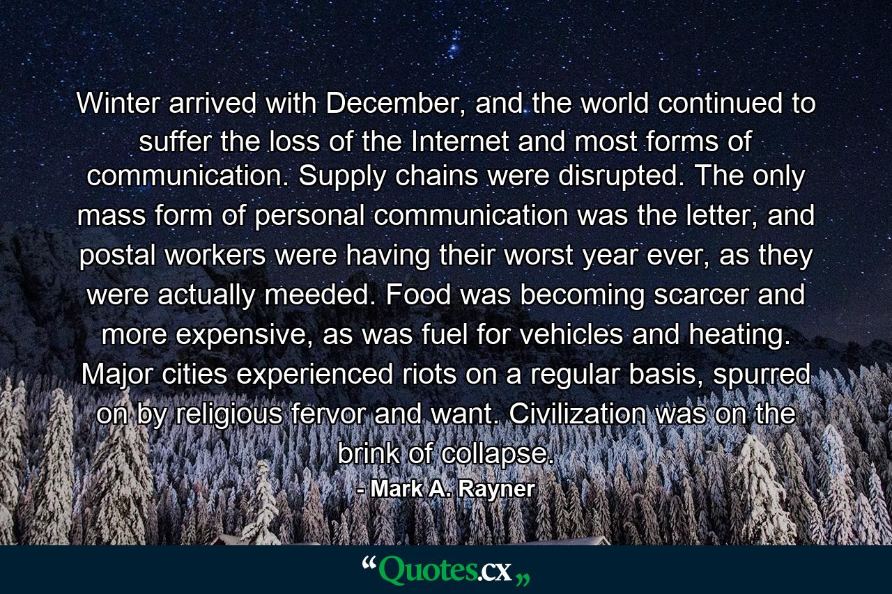 Winter arrived with December, and the world continued to suffer the loss of the Internet and most forms of communication. Supply chains were disrupted. The only mass form of personal communication was the letter, and postal workers were having their worst year ever, as they were actually meeded. Food was becoming scarcer and more expensive, as was fuel for vehicles and heating. Major cities experienced riots on a regular basis, spurred on by religious fervor and want. Civilization was on the brink of collapse. - Quote by Mark A. Rayner