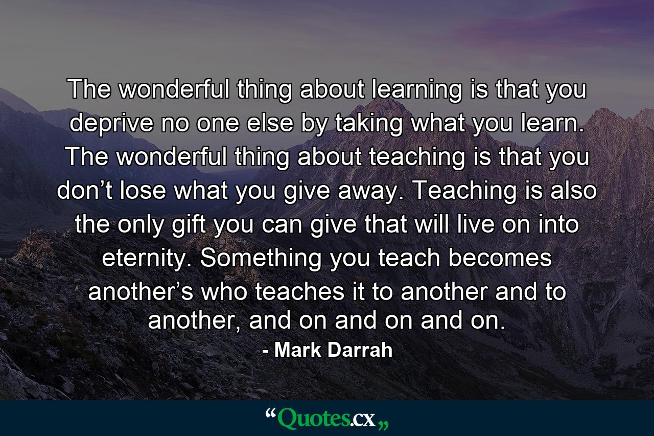 The wonderful thing about learning is that you deprive no one else by taking what you learn. The wonderful thing about teaching is that you don’t lose what you give away. Teaching is also the only gift you can give that will live on into eternity. Something you teach becomes another’s who teaches it to another and to another, and on and on and on. - Quote by Mark Darrah