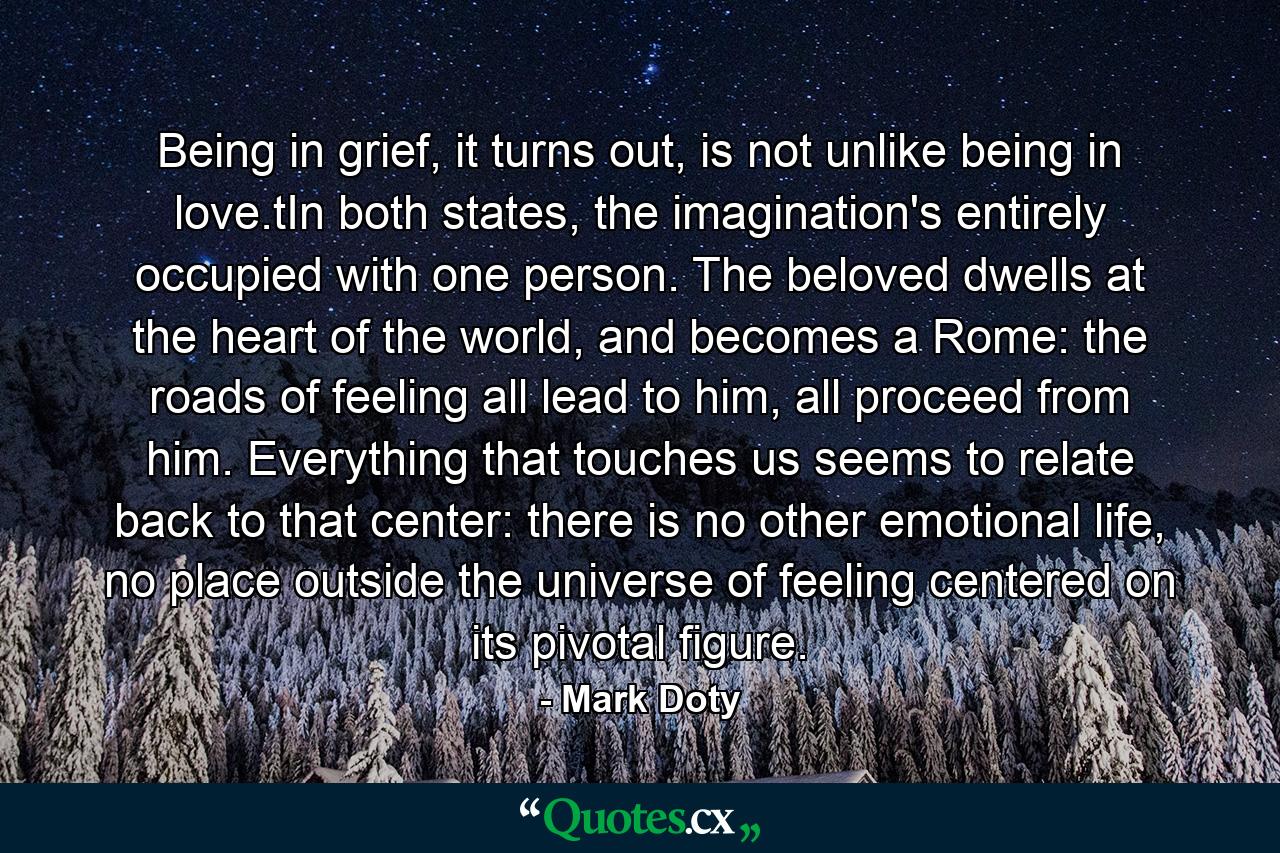 Being in grief, it turns out, is not unlike being in love.tIn both states, the imagination's entirely occupied with one person. The beloved dwells at the heart of the world, and becomes a Rome: the roads of feeling all lead to him, all proceed from him. Everything that touches us seems to relate back to that center: there is no other emotional life, no place outside the universe of feeling centered on its pivotal figure. - Quote by Mark Doty