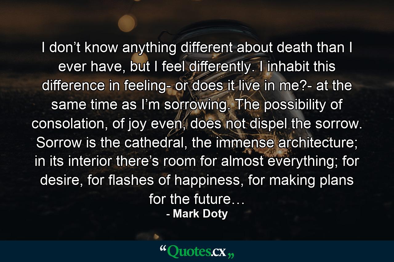 I don’t know anything different about death than I ever have, but I feel differently. I inhabit this difference in feeling- or does it live in me?- at the same time as I’m sorrowing. The possibility of consolation, of joy even, does not dispel the sorrow. Sorrow is the cathedral, the immense architecture; in its interior there’s room for almost everything; for desire, for flashes of happiness, for making plans for the future… - Quote by Mark Doty