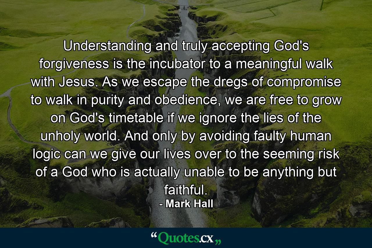 Understanding and truly accepting God's forgiveness is the incubator to a meaningful walk with Jesus. As we escape the dregs of compromise to walk in purity and obedience, we are free to grow on God's timetable if we ignore the lies of the unholy world. And only by avoiding faulty human logic can we give our lives over to the seeming risk of a God who is actually unable to be anything but faithful. - Quote by Mark Hall