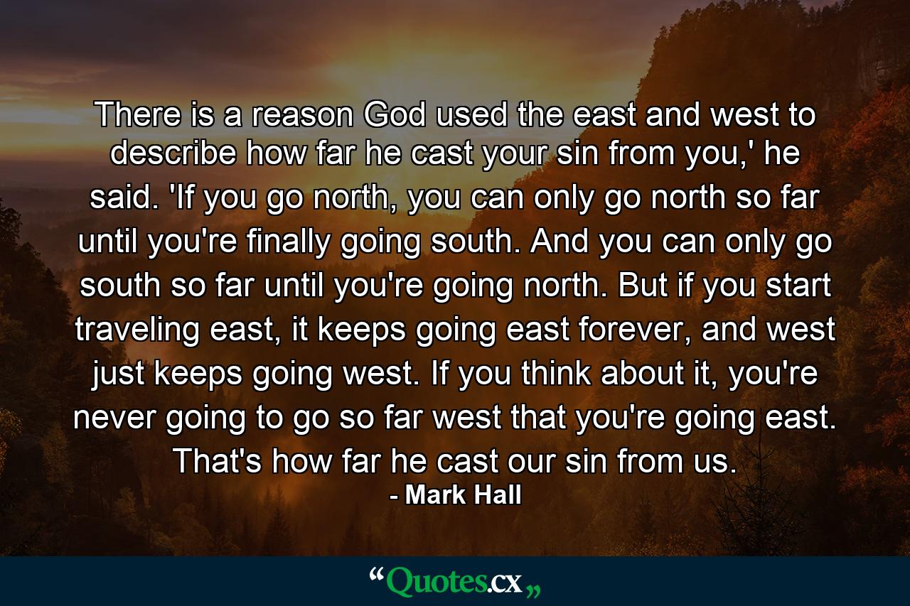 There is a reason God used the east and west to describe how far he cast your sin from you,' he said. 'If you go north, you can only go north so far until you're finally going south. And you can only go south so far until you're going north. But if you start traveling east, it keeps going east forever, and west just keeps going west. If you think about it, you're never going to go so far west that you're going east. That's how far he cast our sin from us. - Quote by Mark Hall