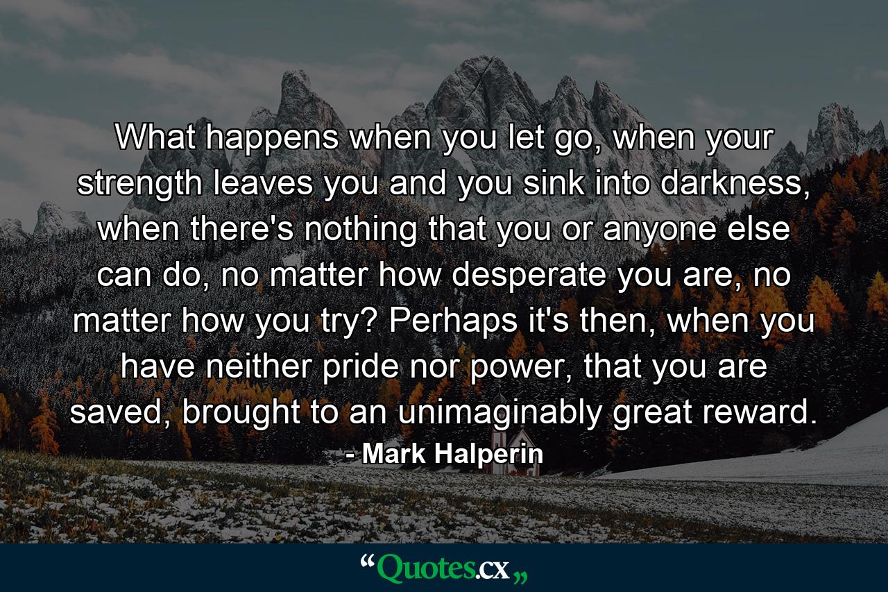 What happens when you let go, when your strength leaves you and you sink into darkness, when there's nothing that you or anyone else can do, no matter how desperate you are, no matter how you try? Perhaps it's then, when you have neither pride nor power, that you are saved, brought to an unimaginably great reward. - Quote by Mark Halperin