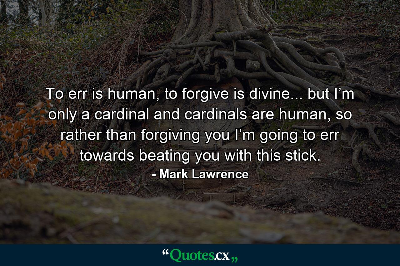 To err is human, to forgive is divine... but I’m only a cardinal and cardinals are human, so rather than forgiving you I’m going to err towards beating you with this stick. - Quote by Mark Lawrence