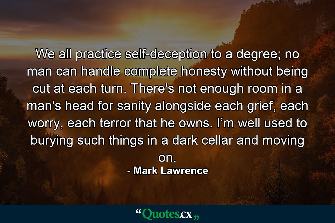 We all practice self-deception to a degree; no man can handle complete honesty without being cut at each turn. There's not enough room in a man's head for sanity alongside each grief, each worry, each terror that he owns. I’m well used to burying such things in a dark cellar and moving on. - Quote by Mark Lawrence