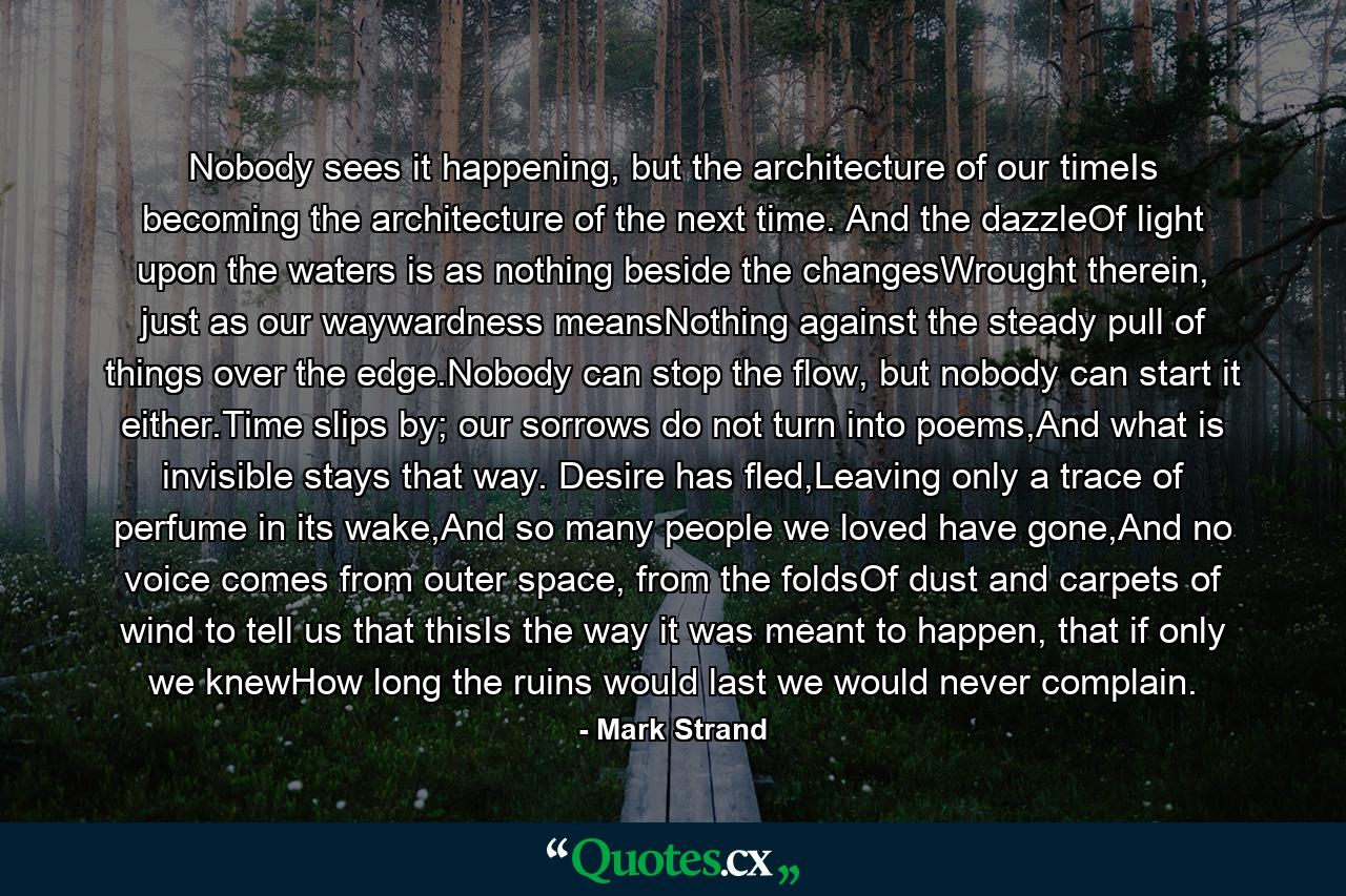 Nobody sees it happening, but the architecture of our timeIs becoming the architecture of the next time. And the dazzleOf light upon the waters is as nothing beside the changesWrought therein, just as our waywardness meansNothing against the steady pull of things over the edge.Nobody can stop the flow, but nobody can start it either.Time slips by; our sorrows do not turn into poems,And what is invisible stays that way. Desire has fled,Leaving only a trace of perfume in its wake,And so many people we loved have gone,And no voice comes from outer space, from the foldsOf dust and carpets of wind to tell us that thisIs the way it was meant to happen, that if only we knewHow long the ruins would last we would never complain. - Quote by Mark Strand