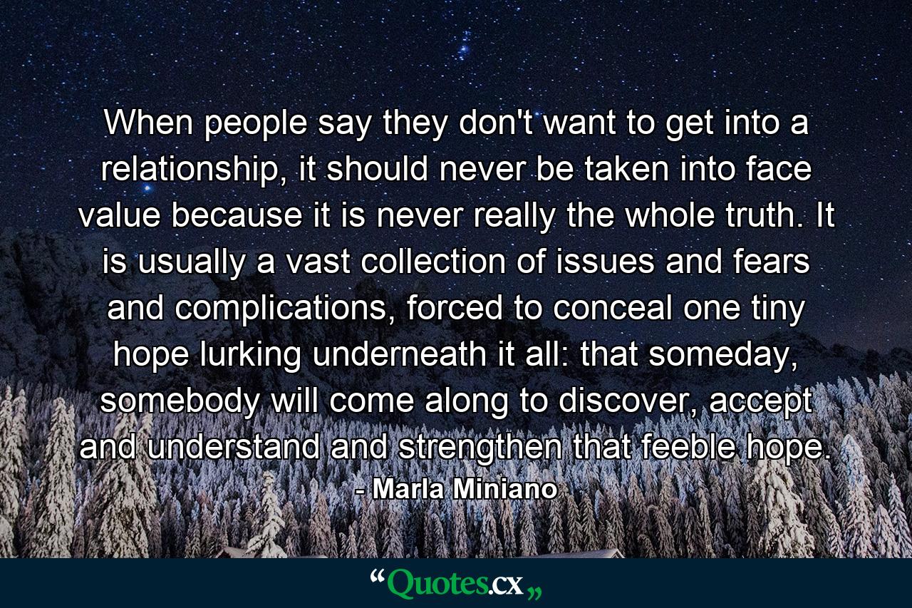 When people say they don't want to get into a relationship, it should never be taken into face value because it is never really the whole truth. It is usually a vast collection of issues and fears and complications, forced to conceal one tiny hope lurking underneath it all: that someday, somebody will come along to discover, accept and understand and strengthen that feeble hope. - Quote by Marla Miniano