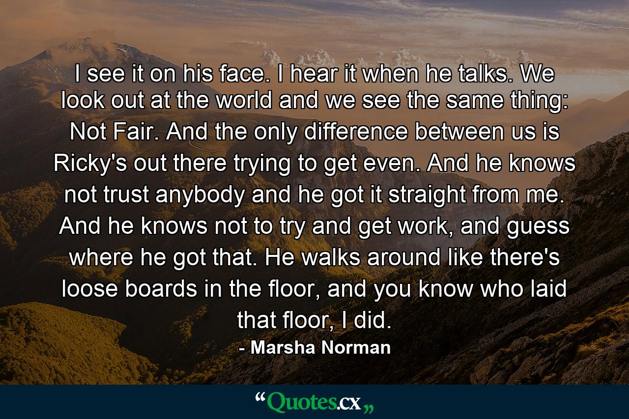 I see it on his face. I hear it when he talks. We look out at the world and we see the same thing: Not Fair. And the only difference between us is Ricky's out there trying to get even. And he knows not trust anybody and he got it straight from me. And he knows not to try and get work, and guess where he got that. He walks around like there's loose boards in the floor, and you know who laid that floor, I did. - Quote by Marsha Norman