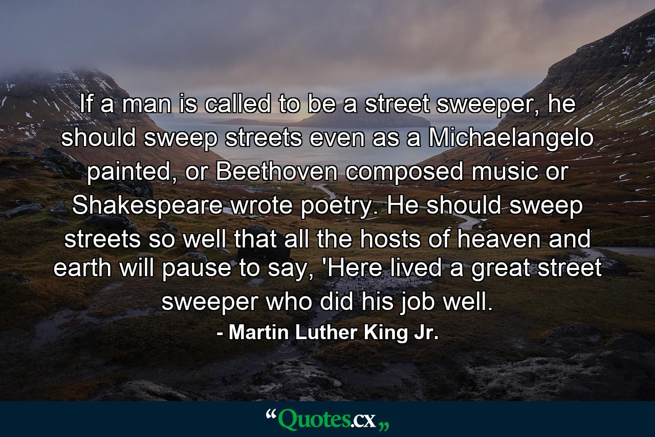 If a man is called to be a street sweeper, he should sweep streets even as a Michaelangelo painted, or Beethoven composed music or Shakespeare wrote poetry. He should sweep streets so well that all the hosts of heaven and earth will pause to say, 'Here lived a great street sweeper who did his job well. - Quote by Martin Luther King Jr.