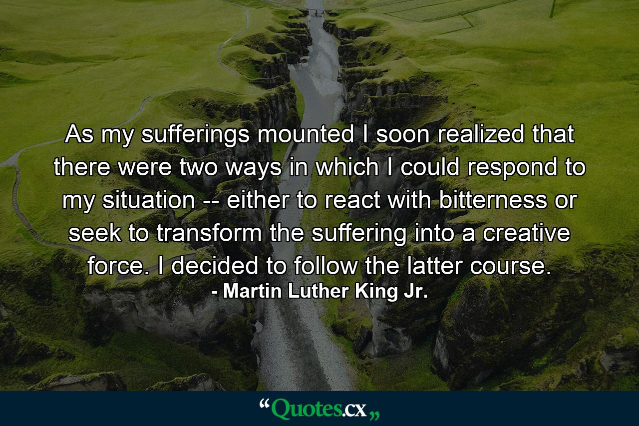 As my sufferings mounted I soon realized that there were two ways in which I could respond to my situation -- either to react with bitterness or seek to transform the suffering into a creative force. I decided to follow the latter course. - Quote by Martin Luther King Jr.