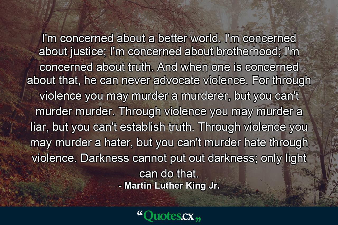 I'm concerned about a better world. I'm concerned about justice; I'm concerned about brotherhood; I'm concerned about truth. And when one is concerned about that, he can never advocate violence. For through violence you may murder a murderer, but you can't murder murder. Through violence you may murder a liar, but you can't establish truth. Through violence you may murder a hater, but you can't murder hate through violence. Darkness cannot put out darkness; only light can do that. - Quote by Martin Luther King Jr.