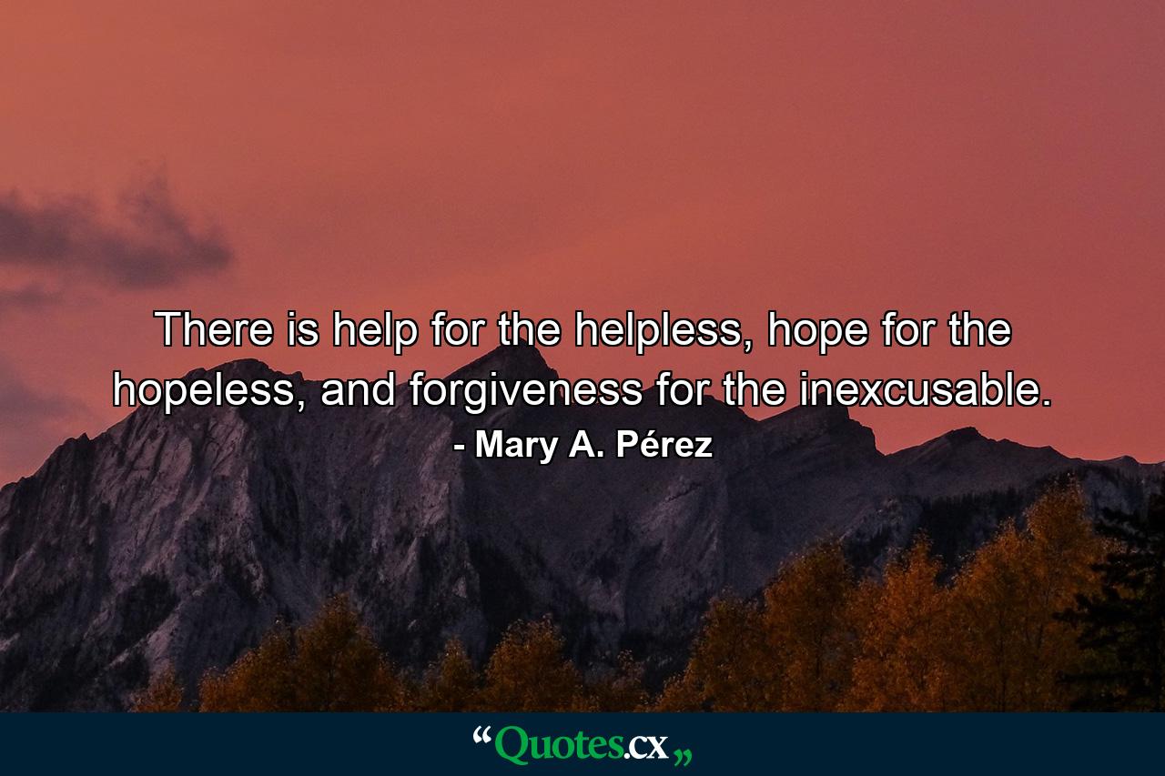 There is help for the helpless, hope for the hopeless, and forgiveness for the inexcusable. - Quote by Mary A. Pérez