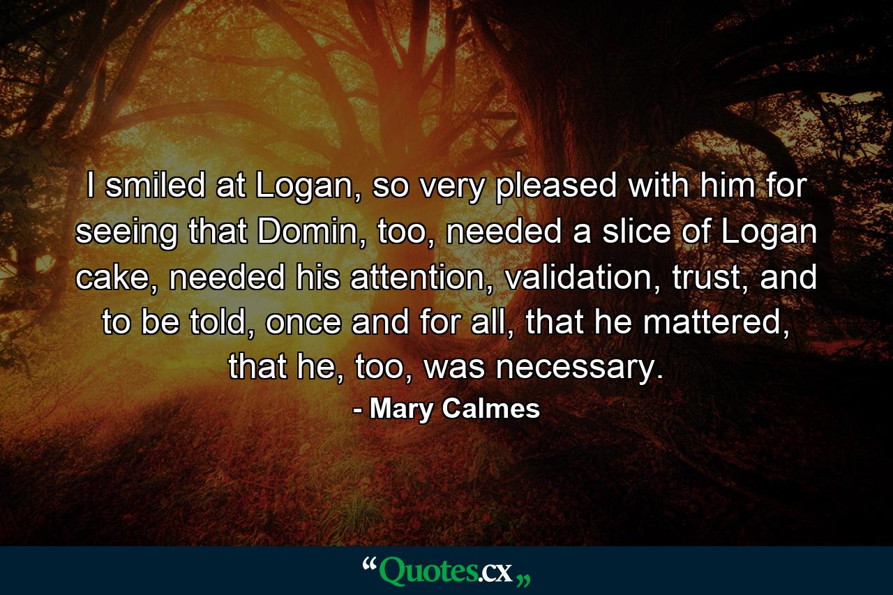 I smiled at Logan, so very pleased with him for seeing that Domin, too, needed a slice of Logan cake, needed his attention, validation, trust, and to be told, once and for all, that he mattered, that he, too, was necessary. - Quote by Mary Calmes