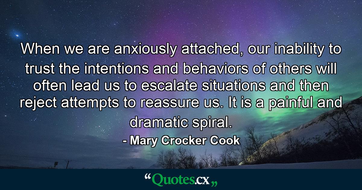 When we are anxiously attached, our inability to trust the intentions and behaviors of others will often lead us to escalate situations and then reject attempts to reassure us. It is a painful and dramatic spiral. - Quote by Mary Crocker Cook