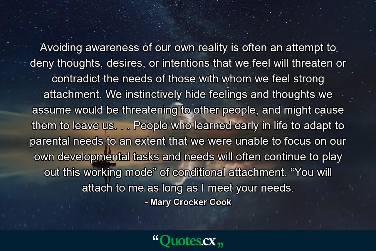 Avoiding awareness of our own reality is often an attempt to deny thoughts, desires, or intentions that we feel will threaten or contradict the needs of those with whom we feel strong attachment. We instinctively hide feelings and thoughts we assume would be threatening to other people, and might cause them to leave us. . . People who learned early in life to adapt to parental needs to an extent that we were unable to focus on our own developmental tasks and needs will often continue to play out this working mode” of conditional attachment. “You will attach to me as long as I meet your needs. - Quote by Mary Crocker Cook