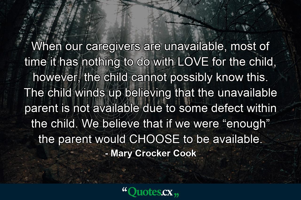 When our caregivers are unavailable, most of time it has nothing to do with LOVE for the child, however, the child cannot possibly know this. The child winds up believing that the unavailable parent is not available due to some defect within the child. We believe that if we were “enough” the parent would CHOOSE to be available. - Quote by Mary Crocker Cook