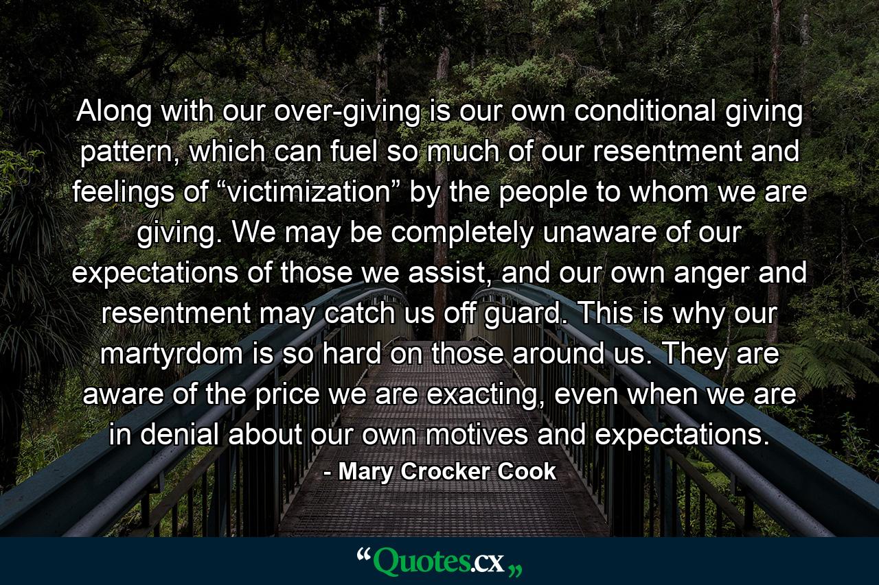 Along with our over-giving is our own conditional giving pattern, which can fuel so much of our resentment and feelings of “victimization” by the people to whom we are giving. We may be completely unaware of our expectations of those we assist, and our own anger and resentment may catch us off guard. This is why our martyrdom is so hard on those around us. They are aware of the price we are exacting, even when we are in denial about our own motives and expectations. - Quote by Mary Crocker Cook