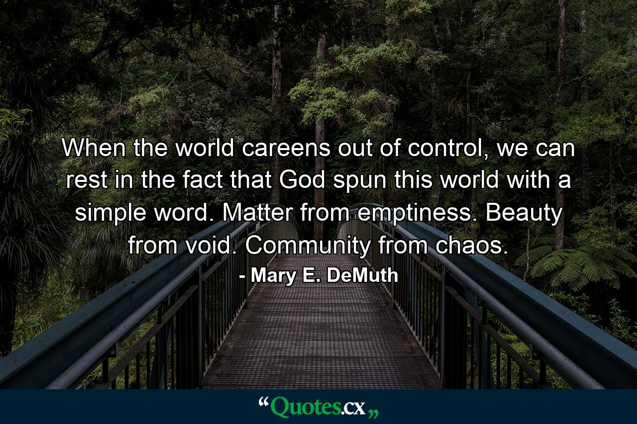 When the world careens out of control, we can rest in the fact that God spun this world with a simple word. Matter from emptiness. Beauty from void. Community from chaos. - Quote by Mary E. DeMuth