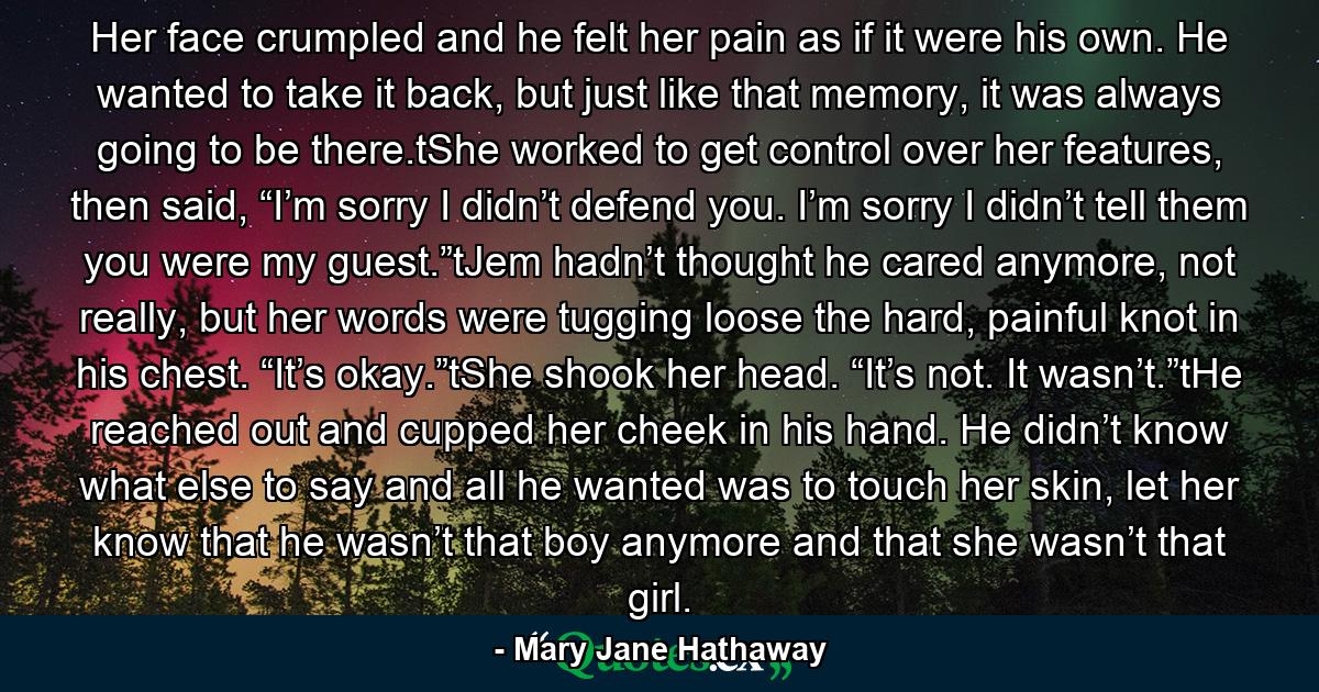 Her face crumpled and he felt her pain as if it were his own. He wanted to take it back, but just like that memory, it was always going to be there.tShe worked to get control over her features, then said, “I’m sorry I didn’t defend you. I’m sorry I didn’t tell them you were my guest.”tJem hadn’t thought he cared anymore, not really, but her words were tugging loose the hard, painful knot in his chest. “It’s okay.”tShe shook her head. “It’s not. It wasn’t.”tHe reached out and cupped her cheek in his hand. He didn’t know what else to say and all he wanted was to touch her skin, let her know that he wasn’t that boy anymore and that she wasn’t that girl. - Quote by Mary Jane Hathaway