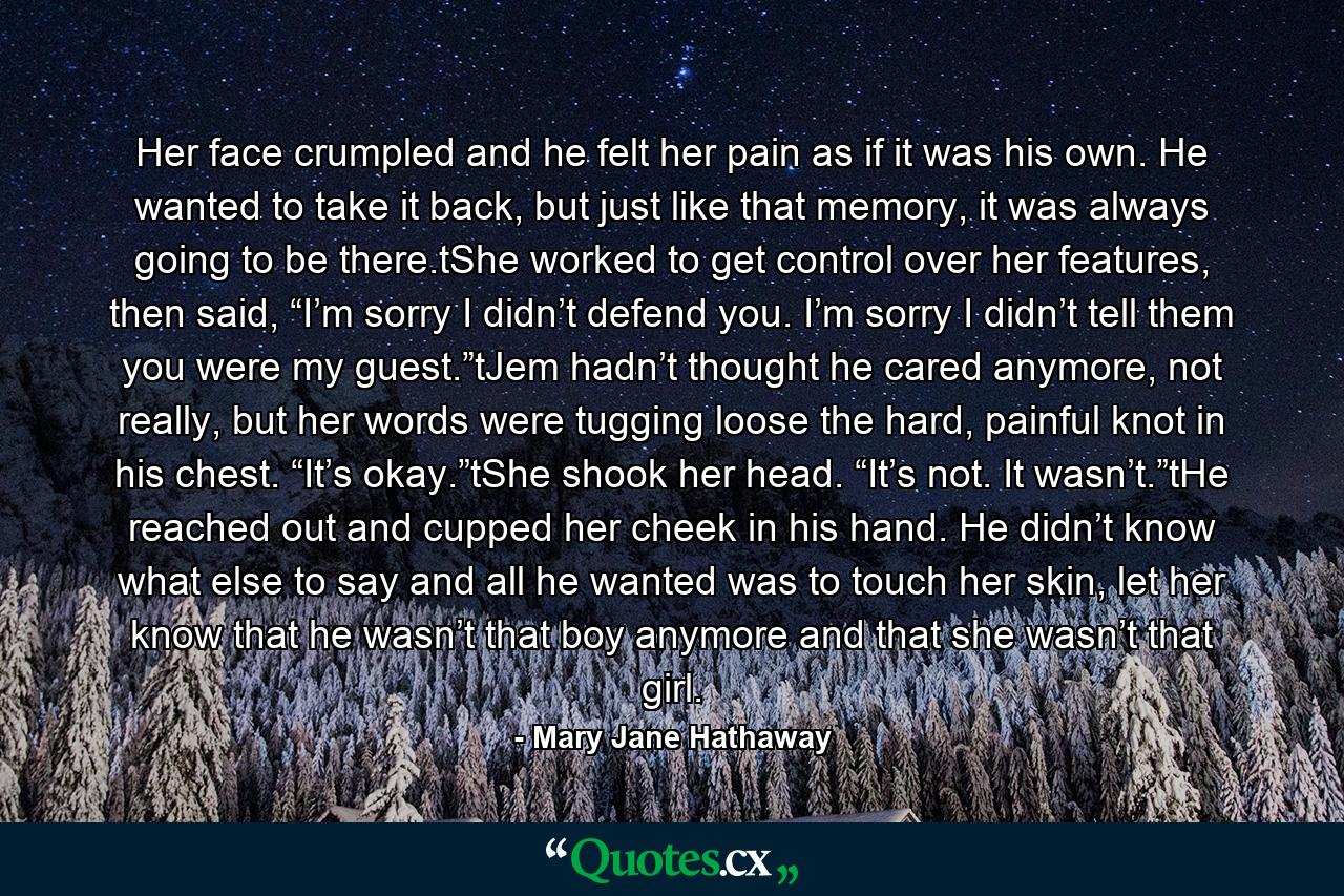 Her face crumpled and he felt her pain as if it was his own. He wanted to take it back, but just like that memory, it was always going to be there.tShe worked to get control over her features, then said, “I’m sorry I didn’t defend you. I’m sorry I didn’t tell them you were my guest.”tJem hadn’t thought he cared anymore, not really, but her words were tugging loose the hard, painful knot in his chest. “It’s okay.”tShe shook her head. “It’s not. It wasn’t.”tHe reached out and cupped her cheek in his hand. He didn’t know what else to say and all he wanted was to touch her skin, let her know that he wasn’t that boy anymore and that she wasn’t that girl. - Quote by Mary Jane Hathaway