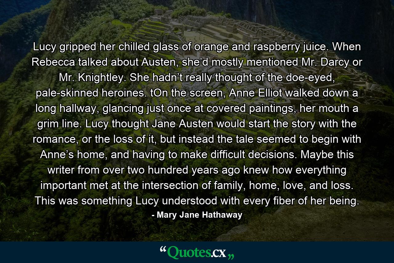 Lucy gripped her chilled glass of orange and raspberry juice. When Rebecca talked about Austen, she’d mostly mentioned Mr. Darcy or Mr. Knightley. She hadn’t really thought of the doe-eyed, pale-skinned heroines. tOn the screen, Anne Elliot walked down a long hallway, glancing just once at covered paintings, her mouth a grim line. Lucy thought Jane Austen would start the story with the romance, or the loss of it, but instead the tale seemed to begin with Anne’s home, and having to make difficult decisions. Maybe this writer from over two hundred years ago knew how everything important met at the intersection of family, home, love, and loss. This was something Lucy understood with every fiber of her being. - Quote by Mary Jane Hathaway