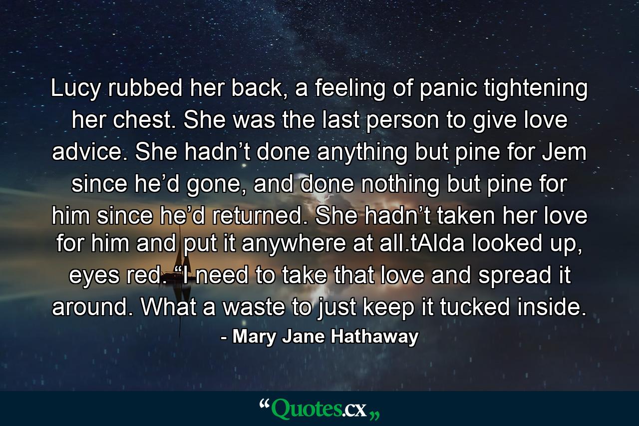 Lucy rubbed her back, a feeling of panic tightening her chest. She was the last person to give love advice. She hadn’t done anything but pine for Jem since he’d gone, and done nothing but pine for him since he’d returned. She hadn’t taken her love for him and put it anywhere at all.tAlda looked up, eyes red. “I need to take that love and spread it around. What a waste to just keep it tucked inside. - Quote by Mary Jane Hathaway