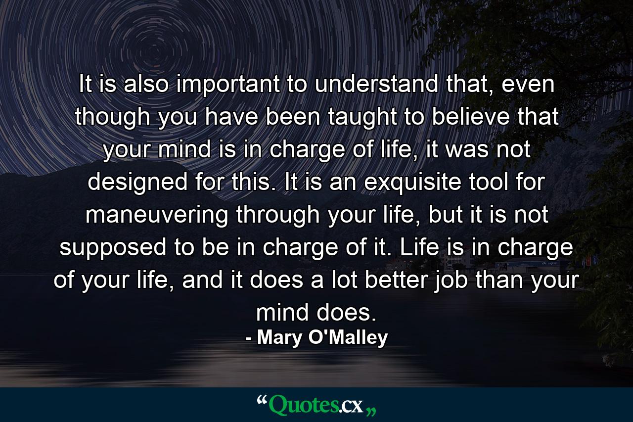 It is also important to understand that, even though you have been taught to believe that your mind is in charge of life, it was not designed for this. It is an exquisite tool for maneuvering through your life, but it is not supposed to be in charge of it. Life is in charge of your life, and it does a lot better job than your mind does. - Quote by Mary O'Malley