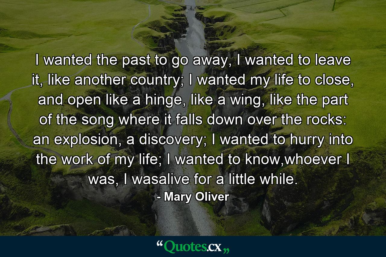 I wanted the past to go away, I wanted to leave it, like another country; I wanted my life to close, and open like a hinge, like a wing, like the part of the song where it falls down over the rocks: an explosion, a discovery; I wanted to hurry into the work of my life; I wanted to know,whoever I was, I wasalive for a little while. - Quote by Mary Oliver