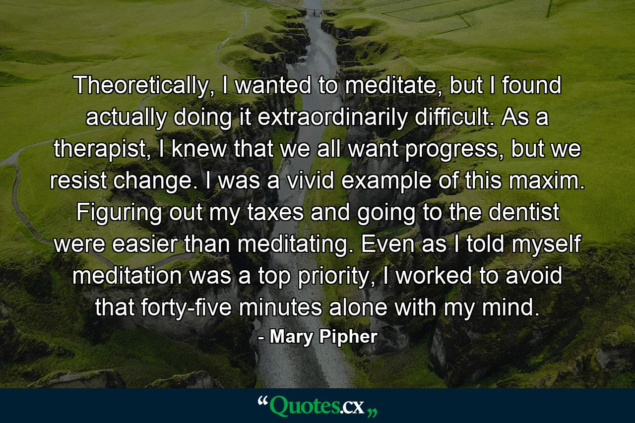 Theoretically, I wanted to meditate, but I found actually doing it extraordinarily difficult. As a therapist, I knew that we all want progress, but we resist change. I was a vivid example of this maxim. Figuring out my taxes and going to the dentist were easier than meditating. Even as I told myself meditation was a top priority, I worked to avoid that forty-five minutes alone with my mind. - Quote by Mary Pipher