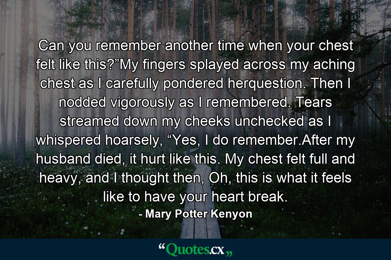 Can you remember another time when your chest felt like this?”My fingers splayed across my aching chest as I carefully pondered herquestion. Then I nodded vigorously as I remembered. Tears streamed down my cheeks unchecked as I whispered hoarsely, “Yes, I do remember.After my husband died, it hurt like this. My chest felt full and heavy, and I thought then, Oh, this is what it feels like to have your heart break. - Quote by Mary Potter Kenyon