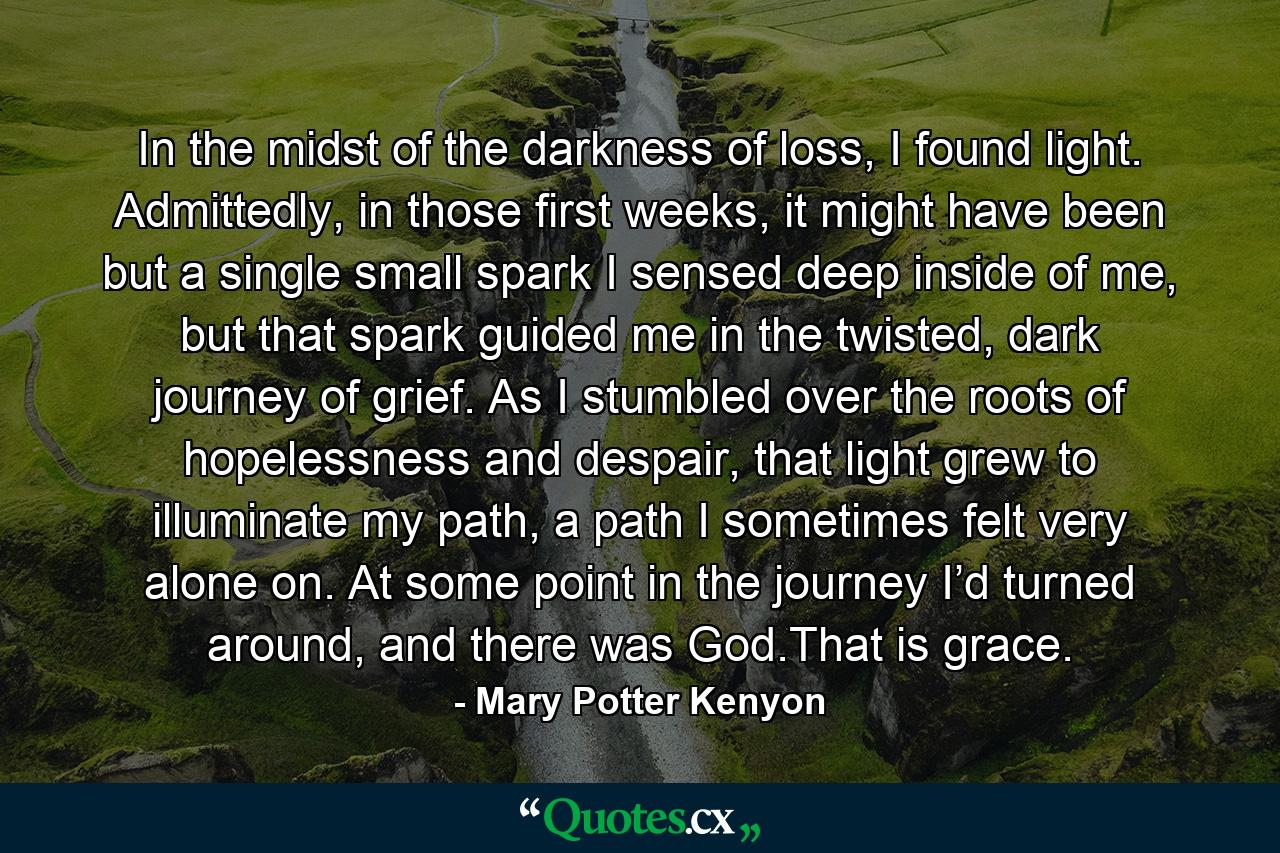 In the midst of the darkness of loss, I found light. Admittedly, in those first weeks, it might have been but a single small spark I sensed deep inside of me, but that spark guided me in the twisted, dark journey of grief. As I stumbled over the roots of hopelessness and despair, that light grew to illuminate my path, a path I sometimes felt very alone on. At some point in the journey I’d turned around, and there was God.That is grace. - Quote by Mary Potter Kenyon