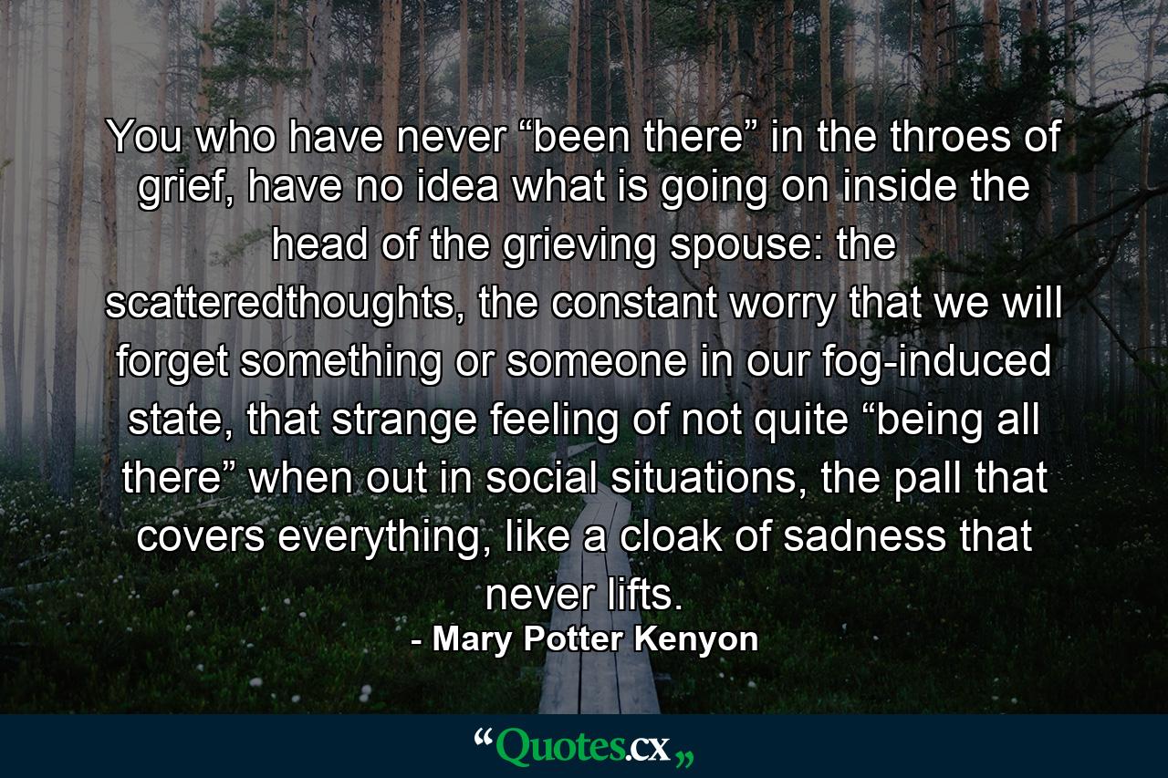 You who have never “been there” in the throes of grief, have no idea what is going on inside the head of the grieving spouse: the scatteredthoughts, the constant worry that we will forget something or someone in our fog-induced state, that strange feeling of not quite “being all there” when out in social situations, the pall that covers everything, like a cloak of sadness that never lifts. - Quote by Mary Potter Kenyon