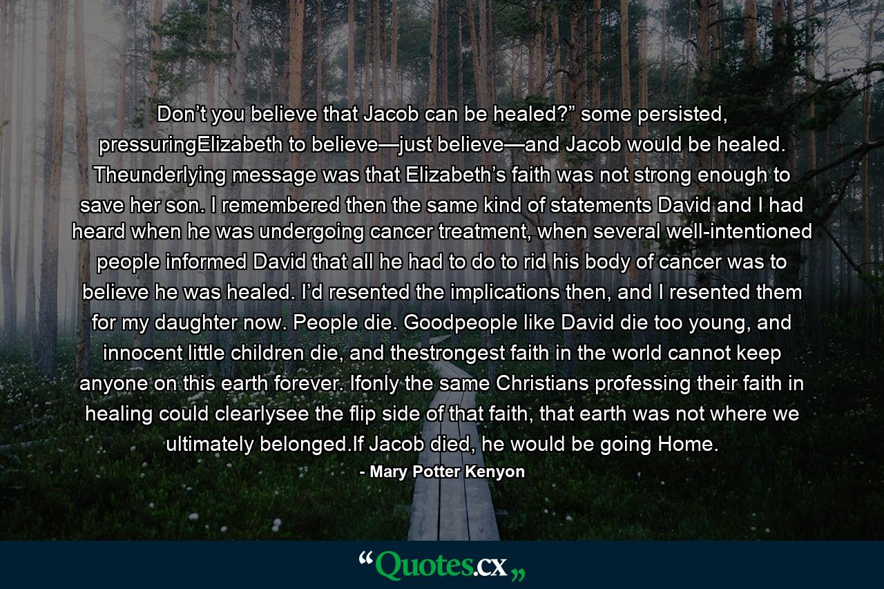 Don’t you believe that Jacob can be healed?” some persisted, pressuringElizabeth to believe—just believe—and Jacob would be healed. Theunderlying message was that Elizabeth’s faith was not strong enough to save her son. I remembered then the same kind of statements David and I had heard when he was undergoing cancer treatment, when several well-intentioned people informed David that all he had to do to rid his body of cancer was to believe he was healed. I’d resented the implications then, and I resented them for my daughter now. People die. Goodpeople like David die too young, and innocent little children die, and thestrongest faith in the world cannot keep anyone on this earth forever. Ifonly the same Christians professing their faith in healing could clearlysee the flip side of that faith, that earth was not where we ultimately belonged.If Jacob died, he would be going Home. - Quote by Mary Potter Kenyon