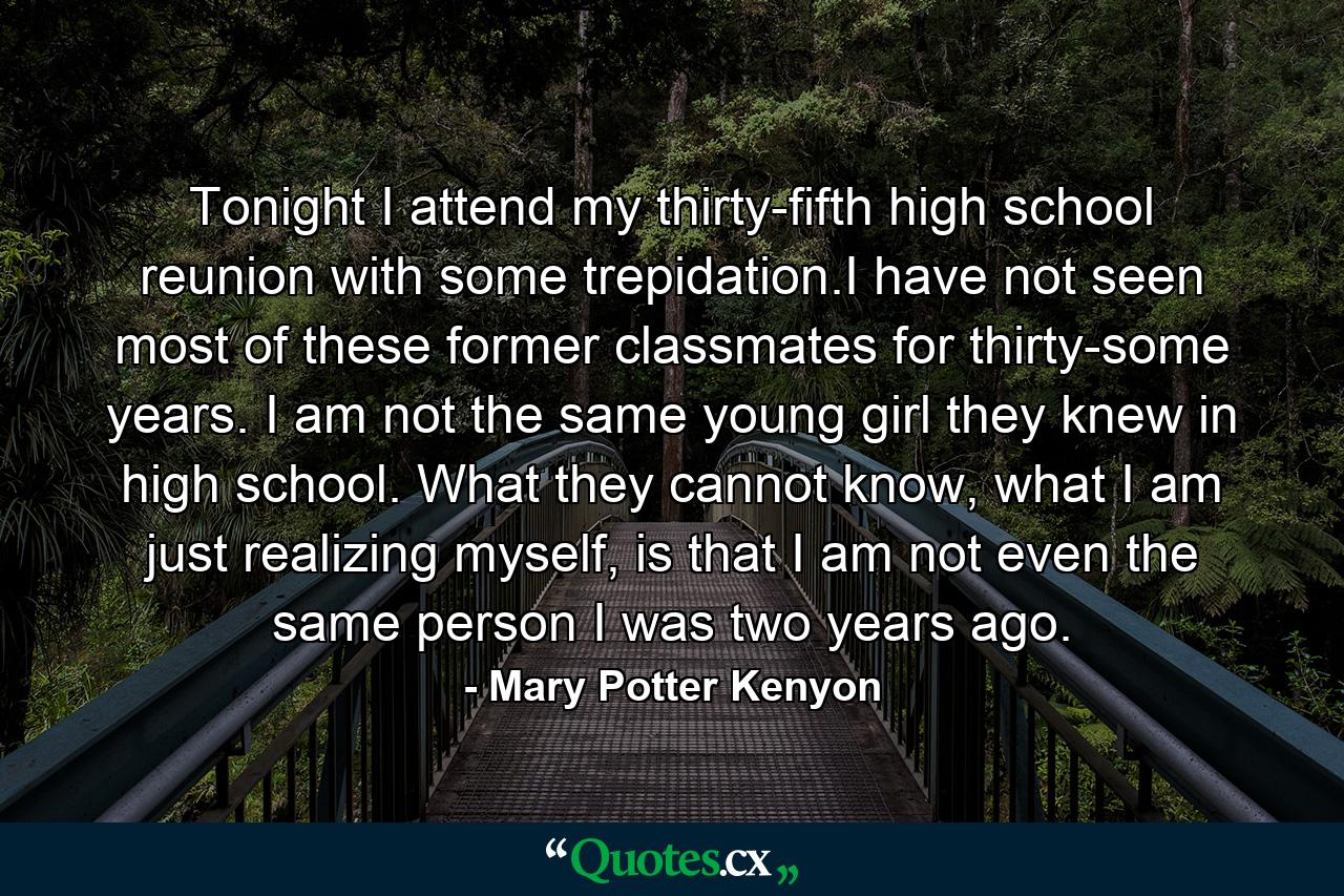 Tonight I attend my thirty-fifth high school reunion with some trepidation.I have not seen most of these former classmates for thirty-some years. I am not the same young girl they knew in high school. What they cannot know, what I am just realizing myself, is that I am not even the same person I was two years ago. - Quote by Mary Potter Kenyon