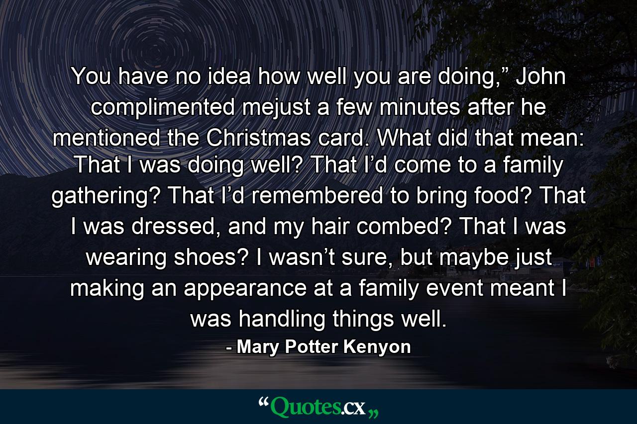 You have no idea how well you are doing,” John complimented mejust a few minutes after he mentioned the Christmas card. What did that mean: That I was doing well? That I’d come to a family gathering? That I’d remembered to bring food? That I was dressed, and my hair combed? That I was wearing shoes? I wasn’t sure, but maybe just making an appearance at a family event meant I was handling things well. - Quote by Mary Potter Kenyon