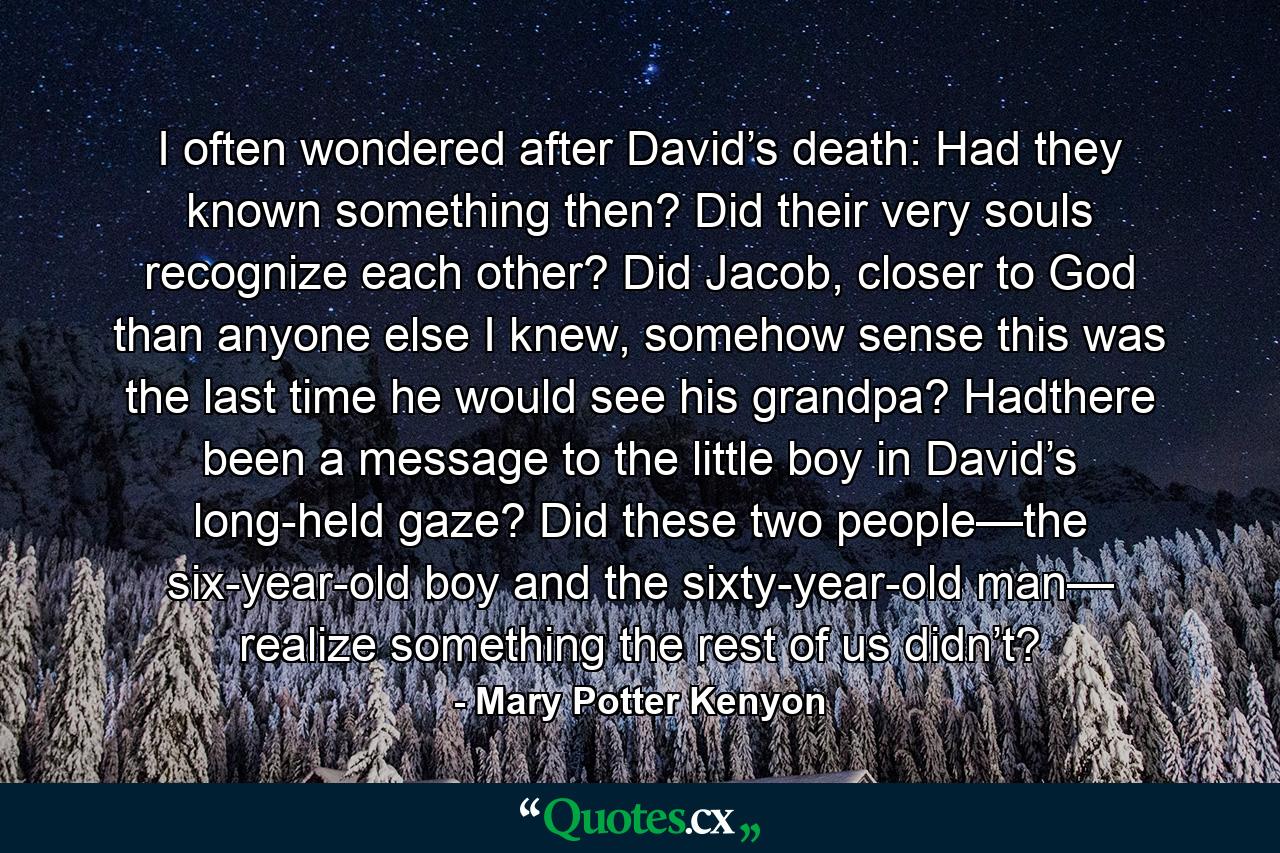 I often wondered after David’s death: Had they known something then? Did their very souls recognize each other? Did Jacob, closer to God than anyone else I knew, somehow sense this was the last time he would see his grandpa? Hadthere been a message to the little boy in David’s long-held gaze? Did these two people—the six-year-old boy and the sixty-year-old man— realize something the rest of us didn’t? - Quote by Mary Potter Kenyon